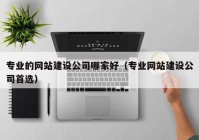 专业的网站建设公司哪家好（专业网站建设公司首选）