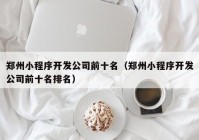 郑州小程序开发公司前十名（郑州小程序开发公司前十名排名）