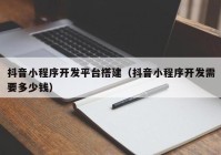 抖音小程序开发平台搭建（抖音小程序开发需要多少钱）