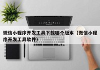 微信小程序开发工具下载哪个版本（微信小程序开发工具软件）