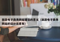 旅游电子商务网站建设的意义（旅游电子商务网站的设计元素有）